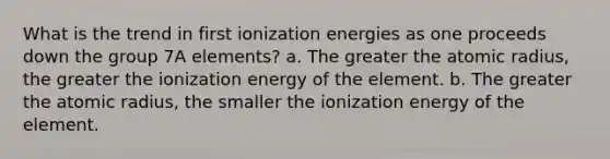 What is the trend in first ionization energies as one proceeds down the group 7A elements? a. The greater the atomic radius, the greater the ionization energy of the element. b. The greater the atomic radius, the smaller the ionization energy of the element.