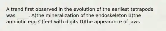 A trend first observed in the evolution of the earliest tetrapods was _____. A)the mineralization of the endoskeleton B)the amniotic egg C)feet with digits D)the appearance of jaws