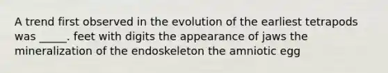 A trend first observed in the evolution of the earliest tetrapods was _____. feet with digits the appearance of jaws the mineralization of the endoskeleton the amniotic egg