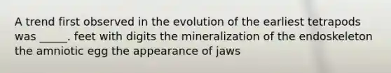 A trend first observed in the evolution of the earliest tetrapods was _____. feet with digits the mineralization of the endoskeleton the amniotic egg the appearance of jaws