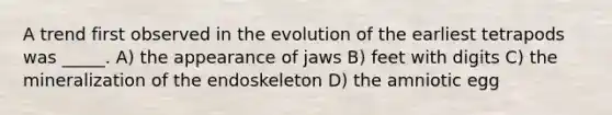 A trend first observed in the evolution of the earliest tetrapods was _____. A) the appearance of jaws B) feet with digits C) the mineralization of the endoskeleton D) the amniotic egg