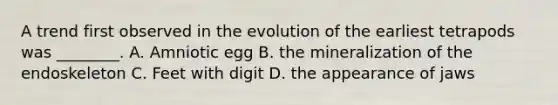 A trend first observed in the evolution of the earliest tetrapods was ________. A. Amniotic egg B. the mineralization of the endoskeleton C. Feet with digit D. the appearance of jaws