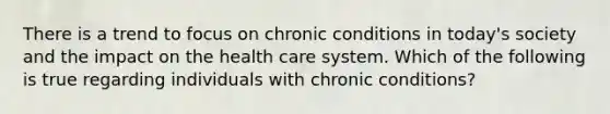 There is a trend to focus on chronic conditions in today's society and the impact on the health care system. Which of the following is true regarding individuals with chronic conditions?