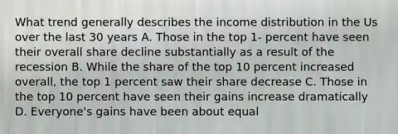 What trend generally describes the income distribution in the Us over the last 30 years A. Those in the top 1- percent have seen their overall share decline substantially as a result of the recession B. While the share of the top 10 percent increased overall, the top 1 percent saw their share decrease C. Those in the top 10 percent have seen their gains increase dramatically D. Everyone's gains have been about equal