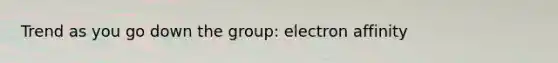 Trend as you go down the group: electron affinity