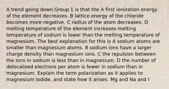 A trend going down Group 1 is that the A first ionization energy of the element decreases. B lattice energy of the chloride becomes more negative. C radius of the atom decreases. D melting temperature of the element increases melting temperature of sodium is lower than the melting temperature of magnesium. The best explanation for this is A sodium atoms are smaller than magnesium atoms. B sodium ions have a larger charge density than magnesium ions. C the repulsion between the ions in sodium is less than in magnesium. D the number of delocalised electrons per atom is fewer in sodium than in magnesium. Explain the term polarization as it applies to magnesium iodide, and state how it arises. Mg and Na and I