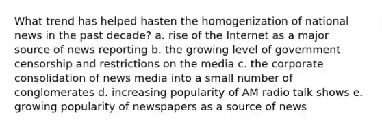 What trend has helped hasten the homogenization of national news in the past decade? a. rise of the Internet as a major source of news reporting b. the growing level of government censorship and restrictions on the media c. the corporate consolidation of news media into a small number of conglomerates d. increasing popularity of AM radio talk shows e. growing popularity of newspapers as a source of news