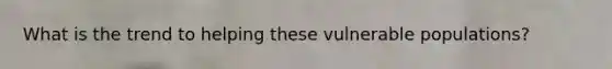 What is the trend to helping these vulnerable populations?