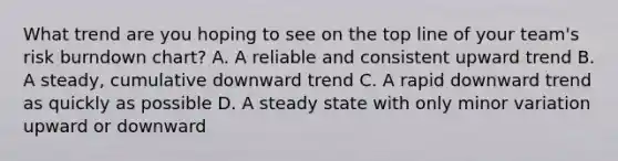 What trend are you hoping to see on the top line of your team's risk burndown chart? A. A reliable and consistent upward trend B. A steady, cumulative downward trend C. A rapid downward trend as quickly as possible D. A steady state with only minor variation upward or downward