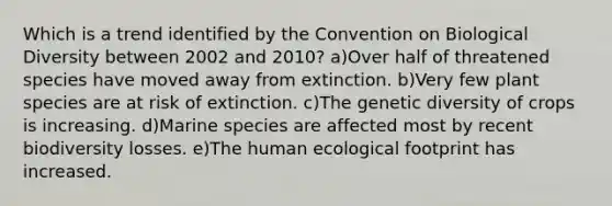 Which is a trend identified by the Convention on Biological Diversity between 2002 and 2010? a)Over half of threatened species have moved away from extinction. b)Very few plant species are at risk of extinction. c)The genetic diversity of crops is increasing. d)Marine species are affected most by recent biodiversity losses. e)The human ecological footprint has increased.