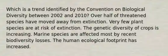 Which is a trend identified by the Convention on Biological Diversity between 2002 and 2010? Over half of threatened species have moved away from extinction. Very few plant species are at risk of extinction. The genetic diversity of crops is increasing. Marine species are affected most by recent biodiversity losses. The human ecological footprint has increased.