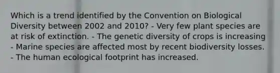 Which is a trend identified by the Convention on Biological Diversity between 2002 and 2010? - Very few plant species are at risk of extinction. - The genetic diversity of crops is increasing - Marine species are affected most by recent biodiversity losses. - The human ecological footprint has increased.