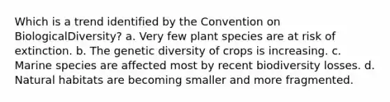 Which is a trend identified by the Convention on BiologicalDiversity? a. Very few plant species are at risk of extinction. b. The genetic diversity of crops is increasing. c. Marine species are affected most by recent biodiversity losses. d. Natural habitats are becoming smaller and more fragmented.