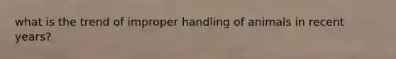 what is the trend of improper handling of animals in recent years?