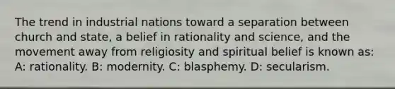 The trend in industrial nations toward a separation between church and state, a belief in rationality and science, and the movement away from religiosity and spiritual belief is known as: A: rationality. B: modernity. C: blasphemy. D: secularism.