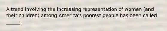 A trend involving the increasing representation of women (and their children) among America's poorest people has been called ______.