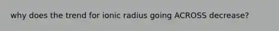 why does the trend for ionic radius going ACROSS decrease?