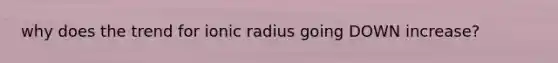 why does the trend for ionic radius going DOWN increase?