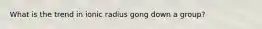 What is the trend in ionic radius gong down a group?