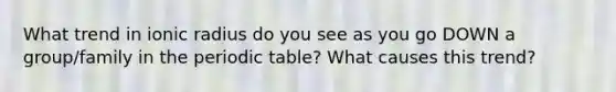 What trend in ionic radius do you see as you go DOWN a group/family in the periodic table? What causes this trend?