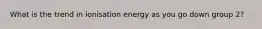 What is the trend in ionisation energy as you go down group 2?