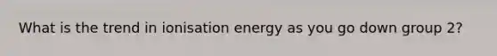 What is the trend in ionisation energy as you go down group 2?