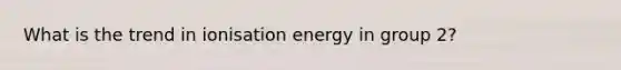 What is the trend in ionisation energy in group 2?