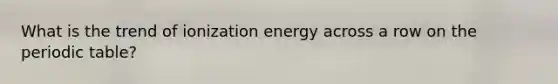 What is the trend of ionization energy across a row on the periodic table?