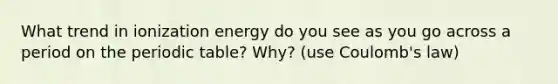 What trend in ionization energy do you see as you go across a period on the periodic table? Why? (use Coulomb's law)