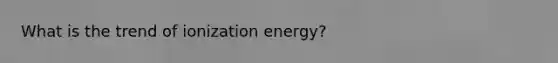 What is the trend of ionization energy?