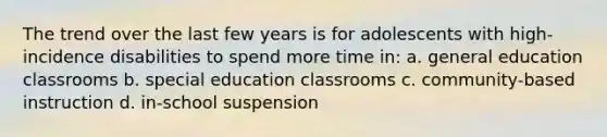 The trend over the last few years is for adolescents with high-incidence disabilities to spend more time in: a. general education classrooms b. special education classrooms c. community-based instruction d. in-school suspension