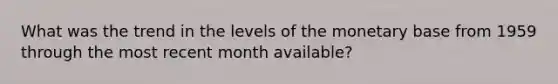 What was the trend in the levels of the monetary base from 1959 through the most recent month​ available?