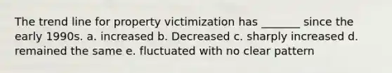 The trend line for property victimization has _______ since the early 1990s. a. increased b. Decreased c. sharply increased d. remained the same e. fluctuated with no clear pattern