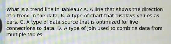 What is a trend line in Tableau? A. A line that shows the direction of a trend in the data. B. A type of chart that displays values as bars. C. A type of data source that is optimized for live connections to data. D. A type of join used to combine data from multiple tables.