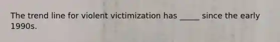 The trend line for violent victimization has _____ since the early 1990s.