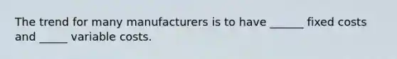 The trend for many manufacturers is to have ______ fixed costs and _____ variable costs.