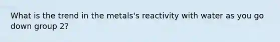 What is the trend in the metals's reactivity with water as you go down group 2?