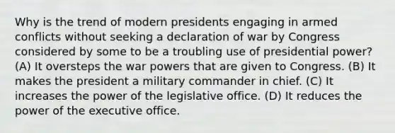 Why is the trend of modern presidents engaging in armed conflicts without seeking a declaration of war by Congress considered by some to be a troubling use of presidential power? (A) It oversteps the war powers that are given to Congress. (B) It makes the president a military commander in chief. (C) It increases the power of the legislative office. (D) It reduces the power of the executive office.