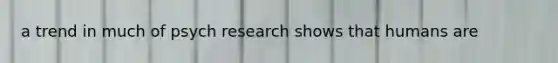 a trend in much of psych research shows that humans are