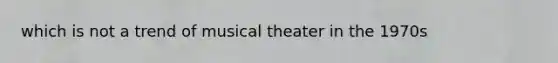 which is not a trend of musical theater in the 1970s