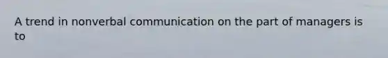 A trend in nonverbal communication on the part of managers is to