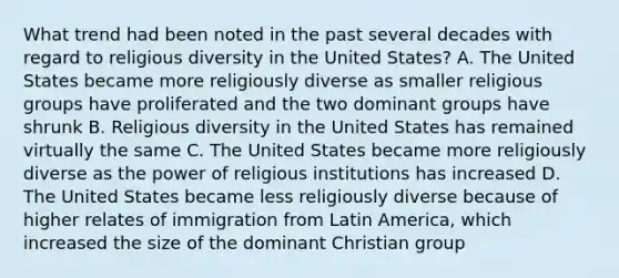 What trend had been noted in the past several decades with regard to religious diversity in the United States? A. The United States became more religiously diverse as smaller religious groups have proliferated and the two dominant groups have shrunk B. Religious diversity in the United States has remained virtually the same C. The United States became more religiously diverse as the power of religious institutions has increased D. The United States became less religiously diverse because of higher relates of immigration from Latin America, which increased the size of the dominant Christian group