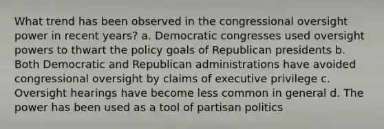 What trend has been observed in the congressional oversight power in recent years? a. Democratic congresses used oversight powers to thwart the policy goals of Republican presidents b. Both Democratic and Republican administrations have avoided congressional oversight by claims of executive privilege c. Oversight hearings have become less common in general d. The power has been used as a tool of partisan politics