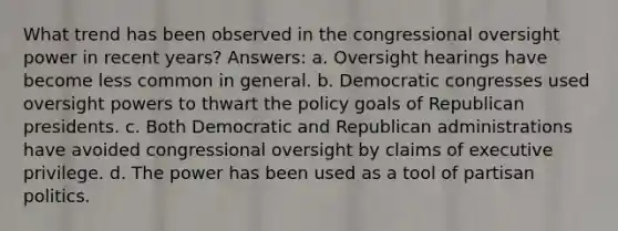 What trend has been observed in the congressional oversight power in recent years? Answers: a. Oversight hearings have become less common in general. b. Democratic congresses used oversight powers to thwart the policy goals of Republican presidents. c. Both Democratic and Republican administrations have avoided congressional oversight by claims of executive privilege. d. The power has been used as a tool of partisan politics.