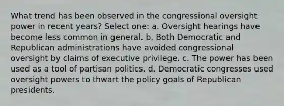 What trend has been observed in the congressional oversight power in recent years? Select one: a. Oversight hearings have become less common in general. b. Both Democratic and Republican administrations have avoided congressional oversight by claims of executive privilege. c. The power has been used as a tool of partisan politics. d. Democratic congresses used oversight powers to thwart the policy goals of Republican presidents.