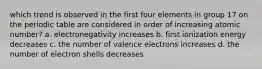 which trend is observed in the first four elements in group 17 on the periodic table are considered in order of increasing atomic number? a. electronegativity increases b. first ionization energy decreases c. the number of valence electrons increases d. the number of electron shells decreases