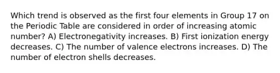 Which trend is observed as the first four elements in Group 17 on the Periodic Table are considered in order of increasing atomic number? A) Electronegativity increases. B) First ionization energy decreases. C) The number of valence electrons increases. D) The number of electron shells decreases.