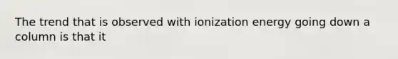 The trend that is observed with ionization energy going down a column is that it