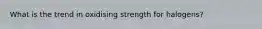 What is the trend in oxidising strength for halogens?