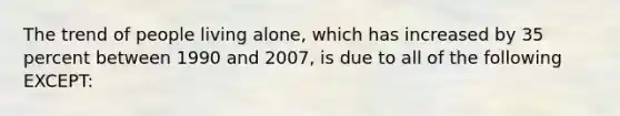 The trend of people living alone, which has increased by 35 percent between 1990 and 2007, is due to all of the following EXCEPT: